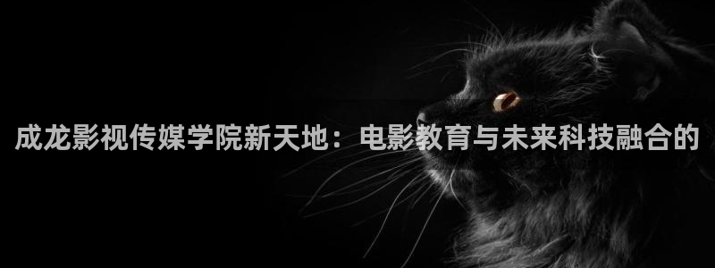西瓜视频免费在线观看：成龙影视传媒学院新天地：电影教育与未来科技融合的